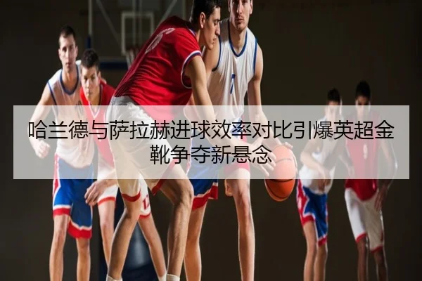 哈兰德与萨拉赫进球效率对比引爆英超金靴争夺新悬念