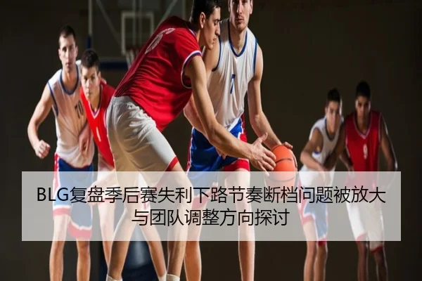 BLG复盘季后赛失利下路节奏断档问题被放大与团队调整方向探讨