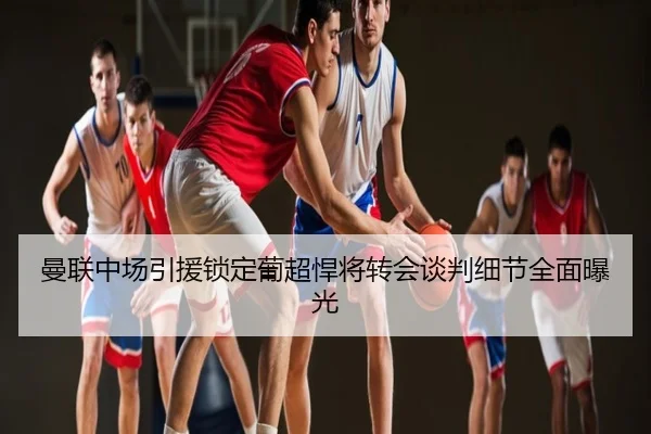 曼联中场引援锁定葡超悍将转会谈判细节全面曝光