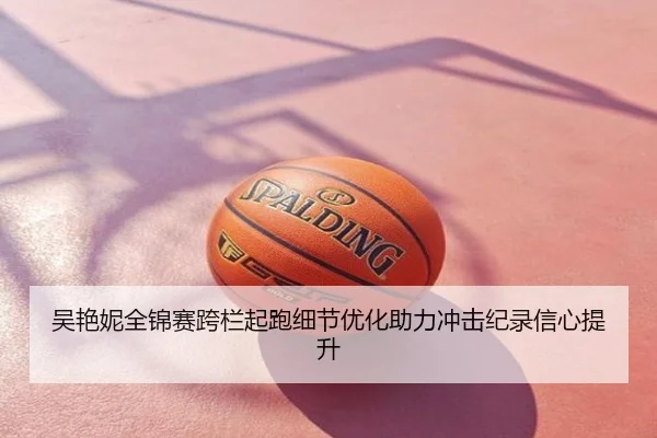 吴艳妮全锦赛跨栏起跑细节优化助力冲击纪录信心提升